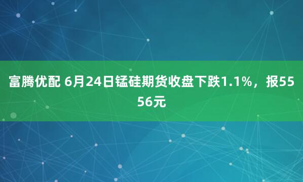 富腾优配 6月24日锰硅期货收盘下跌1.1%，报5556元