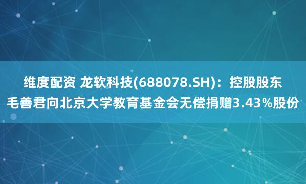 维度配资 龙软科技(688078.SH)：控股股东毛善君向北京大学教育基金会无偿捐赠3.43%股份