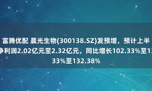 富腾优配 晨光生物(300138.SZ)发预增，预计上半年归母净利润2.02亿元至2.32亿元，同比增长102.33%至132.38%