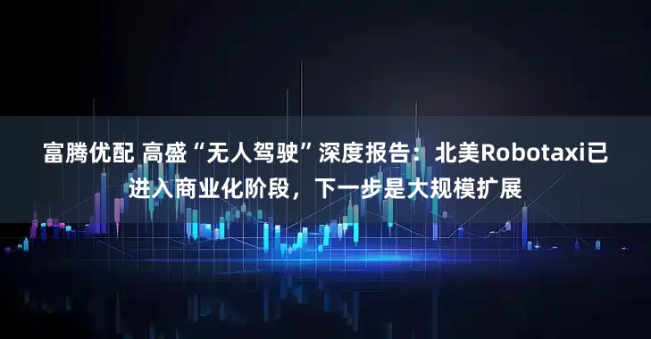 富腾优配 高盛“无人驾驶”深度报告：北美Robotaxi已进入商业化阶段，下一步是大规模扩展