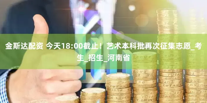 金斯达配资 今天18:00截止！艺术本科批再次征集志愿_考生_招生_河南省