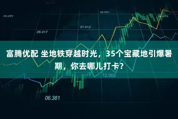 富腾优配 坐地铁穿越时光，35个宝藏地引爆暑期，你去哪儿打卡？