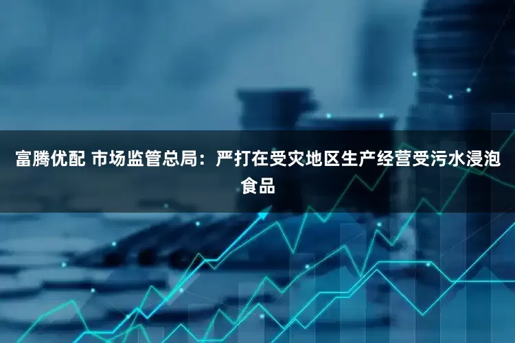 富腾优配 市场监管总局：严打在受灾地区生产经营受污水浸泡食品