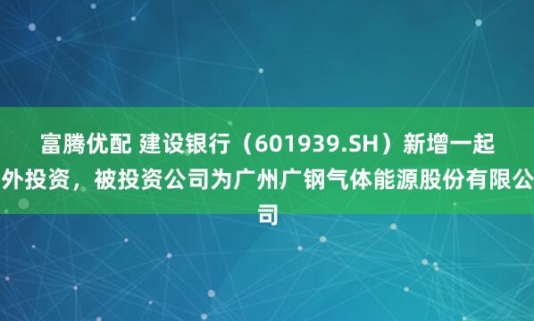 富腾优配 建设银行（601939.SH）新增一起对外投资，被投资公司为广州广钢气体能源股份有限公司