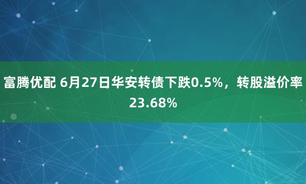 富腾优配 6月27日华安转债下跌0.5%，转股溢价率23.68%