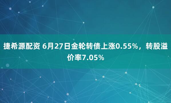 捷希源配资 6月27日金轮转债上涨0.55%，转股溢价率7.05%