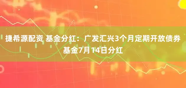 捷希源配资 基金分红：广发汇兴3个月定期开放债券基金7月14日分红