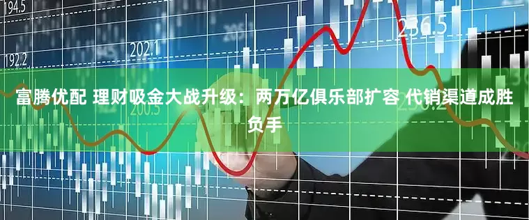 富腾优配 理财吸金大战升级：两万亿俱乐部扩容 代销渠道成胜负手