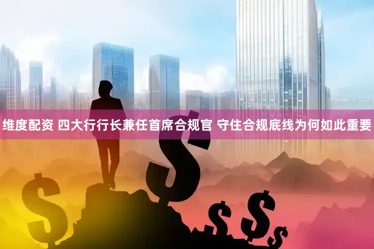 维度配资 四大行行长兼任首席合规官 守住合规底线为何如此重要