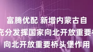 富腾优配 新增内蒙古自贸试验区 充分发挥国家向北开放重要桥头堡作用