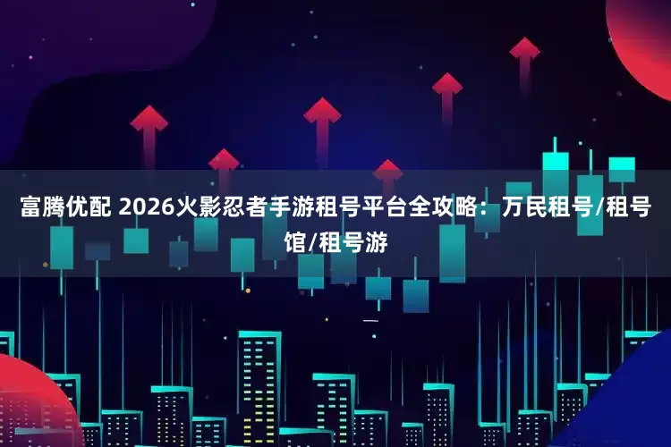 富腾优配 2026火影忍者手游租号平台全攻略：万民租号/租号馆/租号游